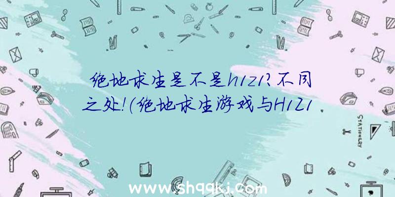 绝地求生是不是h1z1？不同之处！（绝地求生游戏与H1Z1差别）